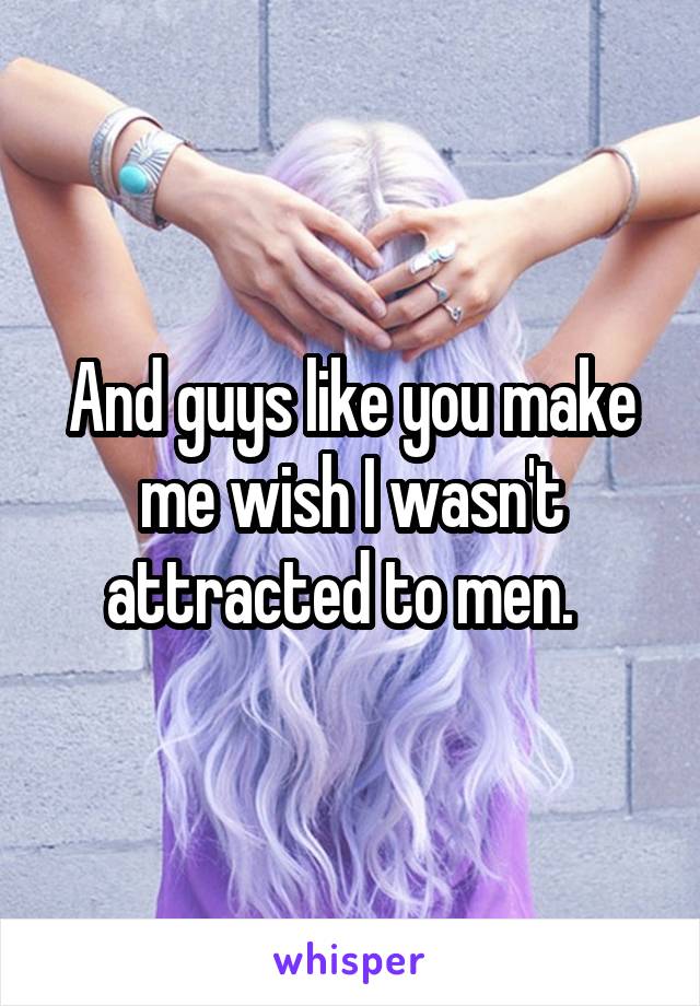 And guys like you make me wish I wasn't attracted to men.  