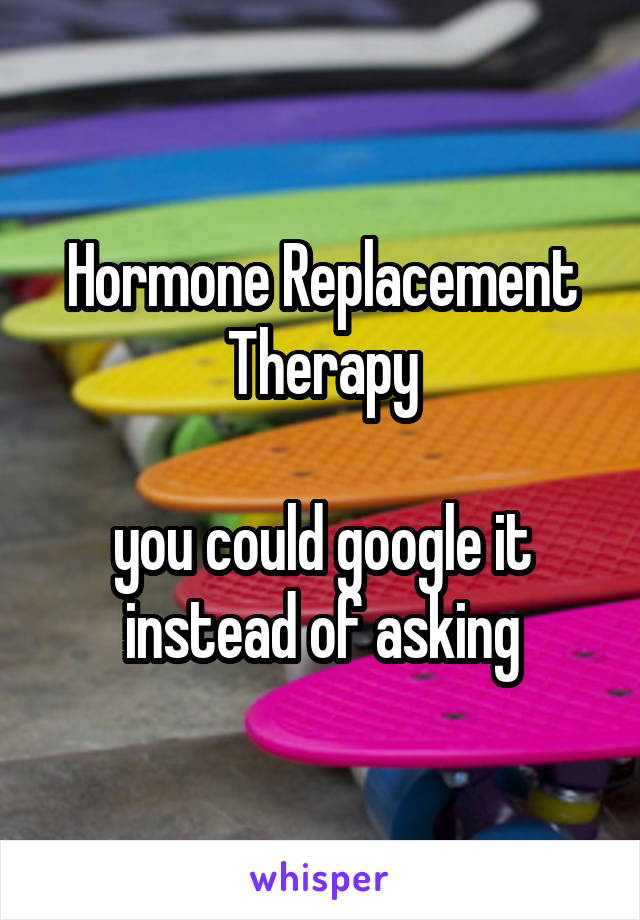 Hormone Replacement Therapy

you could google it instead of asking