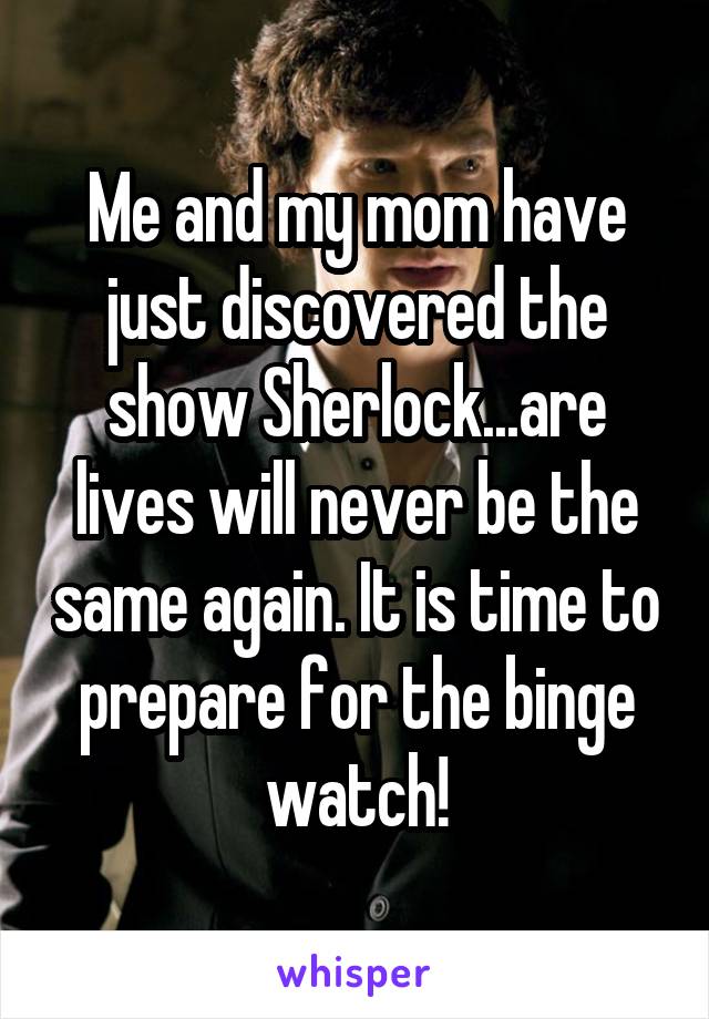 Me and my mom have just discovered the show Sherlock...are lives will never be the same again. It is time to prepare for the binge watch!