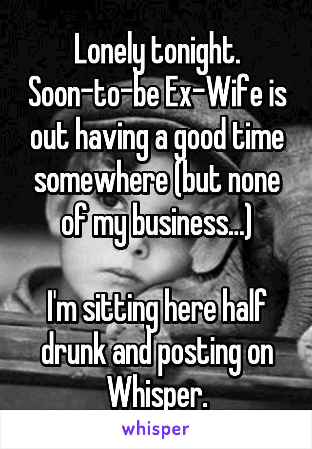 Lonely tonight.
Soon-to-be Ex-Wife is out having a good time somewhere (but none of my business...)

I'm sitting here half drunk and posting on Whisper.