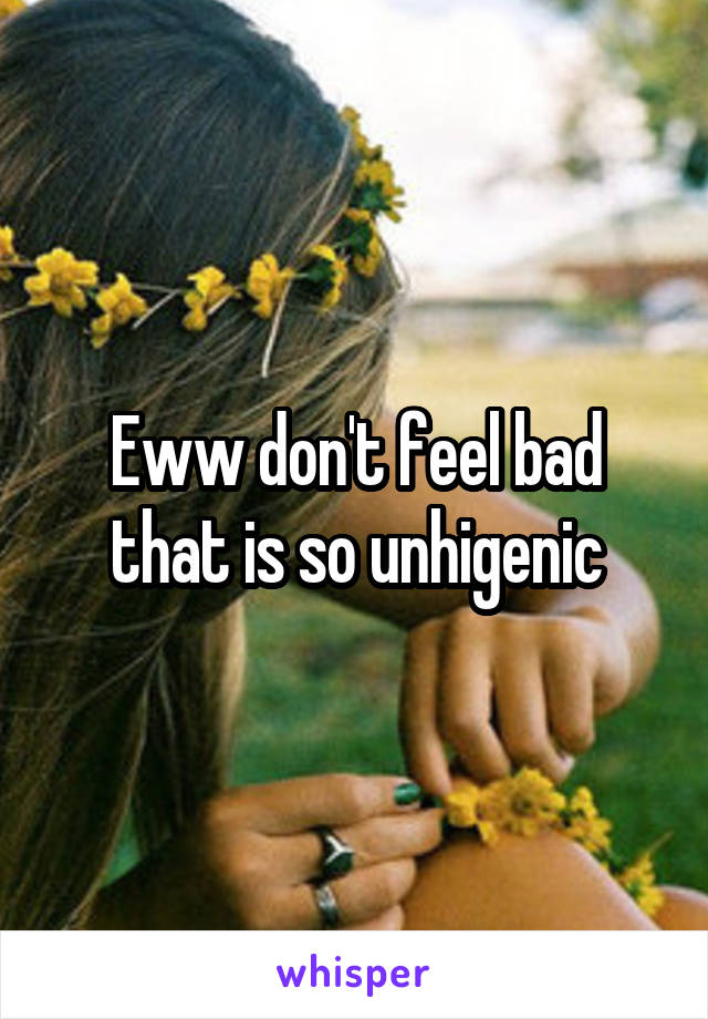 Eww don't feel bad that is so unhigenic
