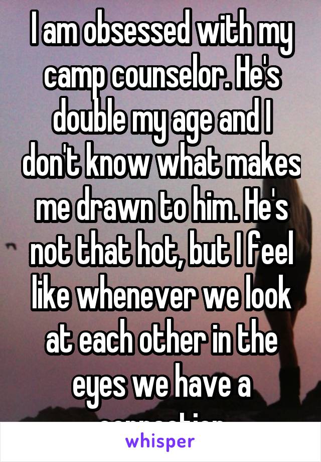 I am obsessed with my camp counselor. He's double my age and I don't know what makes me drawn to him. He's not that hot, but I feel like whenever we look at each other in the eyes we have a connection