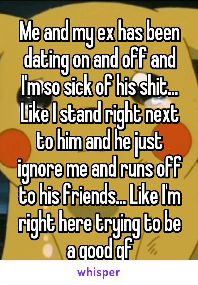 Me and my ex has been dating on and off and I'm so sick of his shit... Like I stand right next to him and he just ignore me and runs off to his friends... Like I'm right here trying to be a good gf