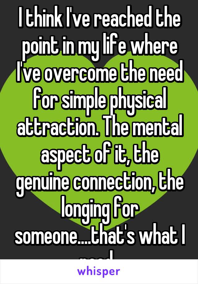 I think I've reached the point in my life where I've overcome the need for simple physical attraction. The mental aspect of it, the genuine connection, the longing for someone....that's what I need. 
