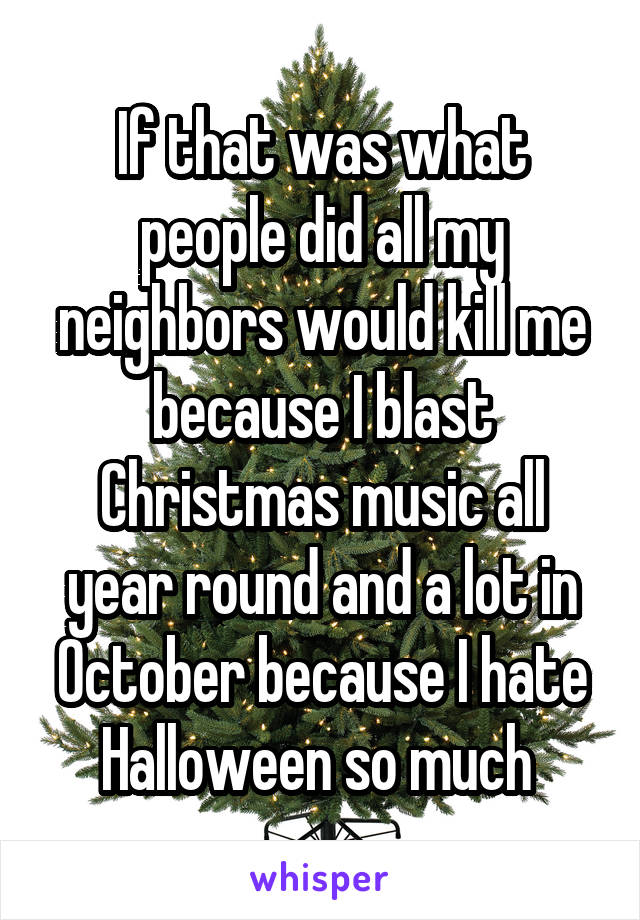 If that was what people did all my neighbors would kill me because I blast Christmas music all year round and a lot in October because I hate Halloween so much 