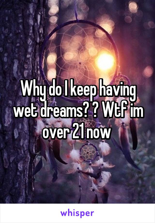 Why do I keep having wet dreams? ? Wtf im over 21 now 