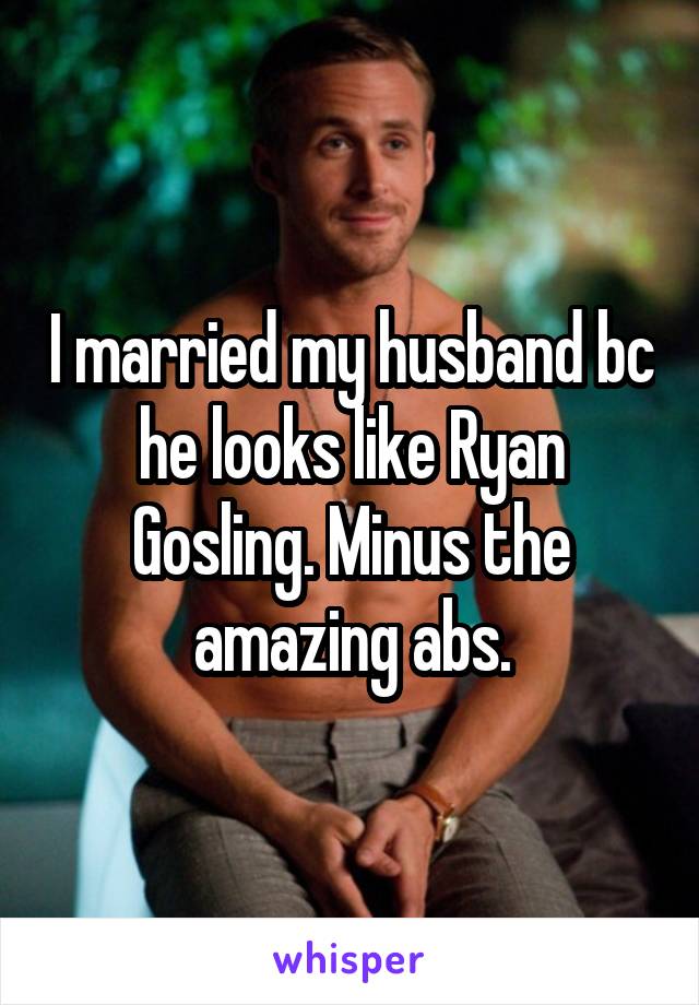 I married my husband bc he looks like Ryan Gosling. Minus the amazing abs.