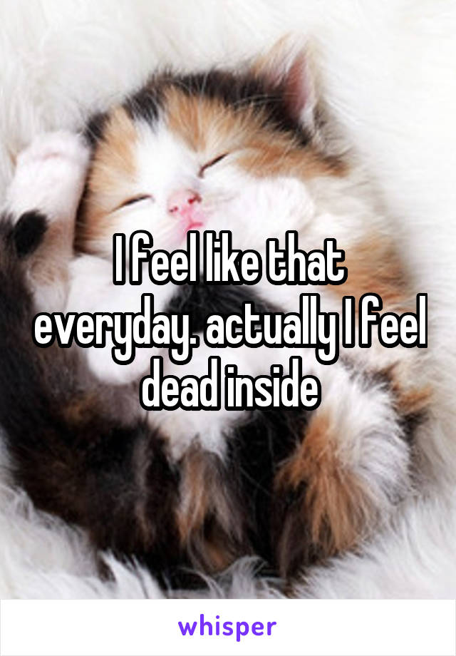 I feel like that everyday. actually I feel dead inside