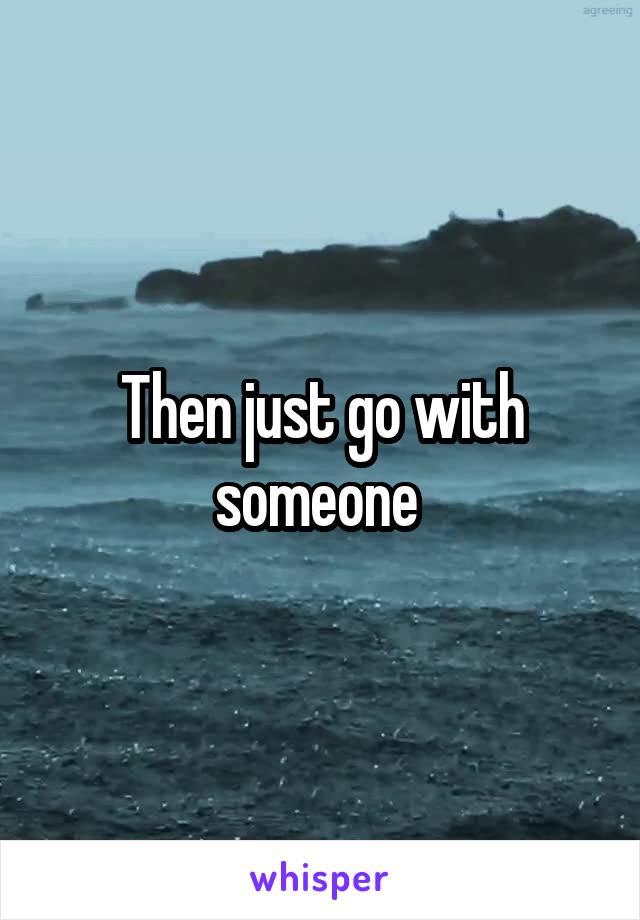 Then just go with someone 