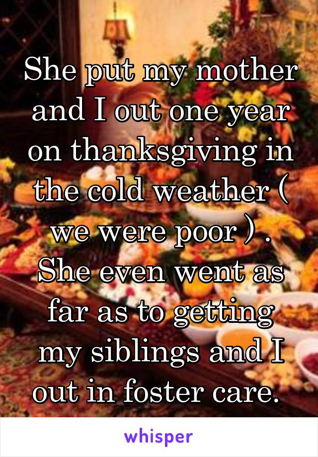 She put my mother and I out one year on thanksgiving in the cold weather ( we were poor ) . She even went as far as to getting my siblings and I out in foster care. 