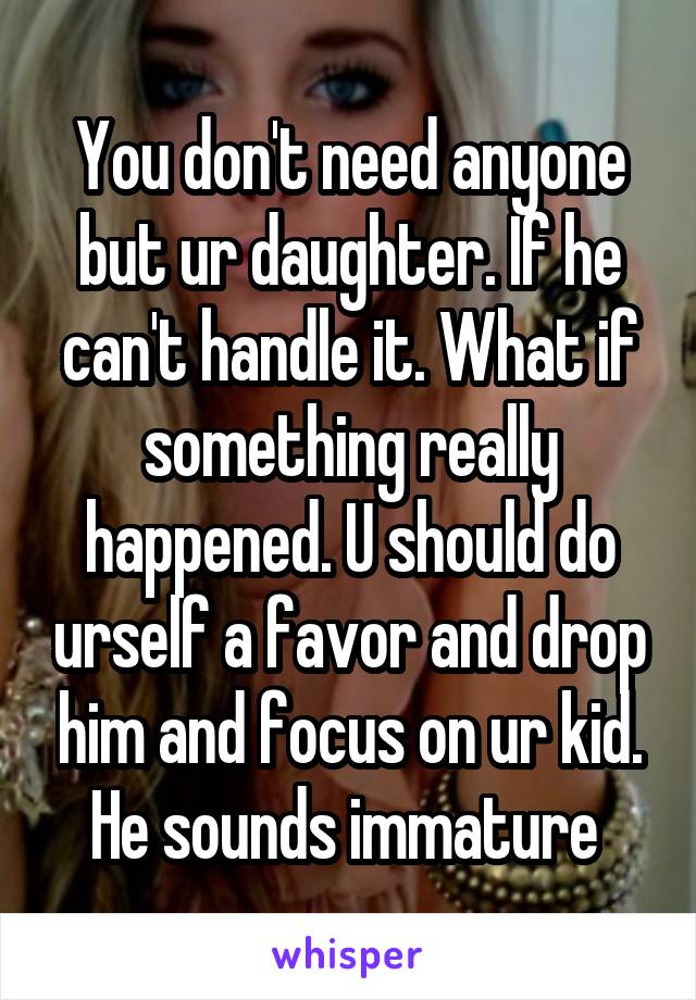 You don't need anyone but ur daughter. If he can't handle it. What if something really happened. U should do urself a favor and drop him and focus on ur kid. He sounds immature 