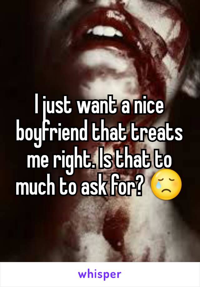 I just want a nice boyfriend that treats me right. Is that to much to ask for? 😢