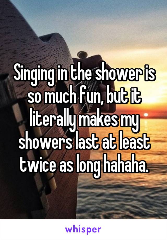 Singing in the shower is so much fun, but it literally makes my showers last at least twice as long hahaha.