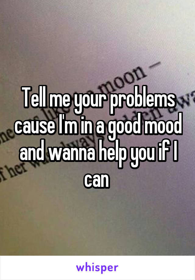 Tell me your problems cause I'm in a good mood and wanna help you if I can 