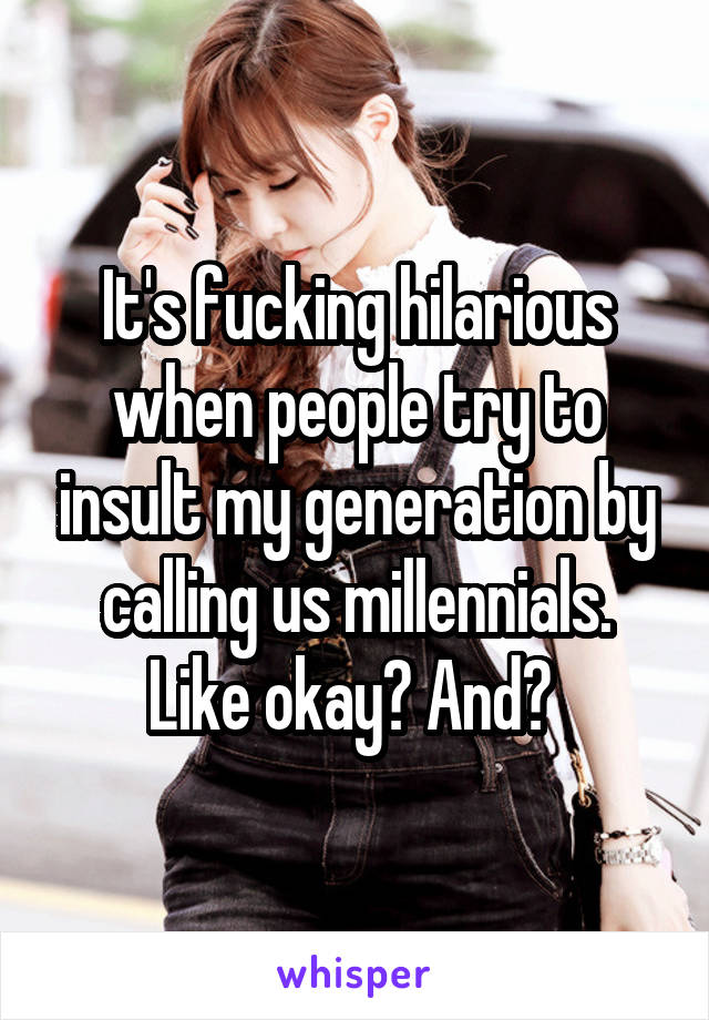 It's fucking hilarious when people try to insult my generation by calling us millennials. Like okay? And? 
