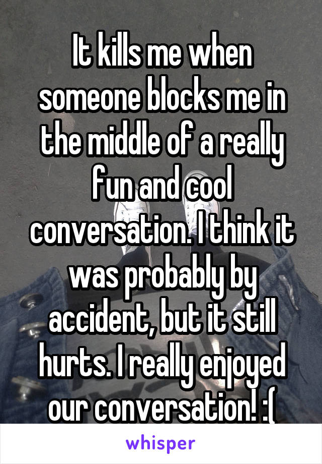 It kills me when someone blocks me in the middle of a really fun and cool conversation. I think it was probably by accident, but it still hurts. I really enjoyed our conversation! :(