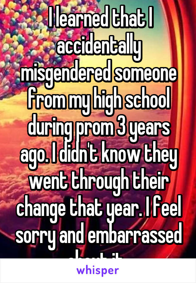  I learned that I accidentally misgendered someone from my high school during prom 3 years ago. I didn't know they went through their change that year. I feel sorry and embarrassed about it. 