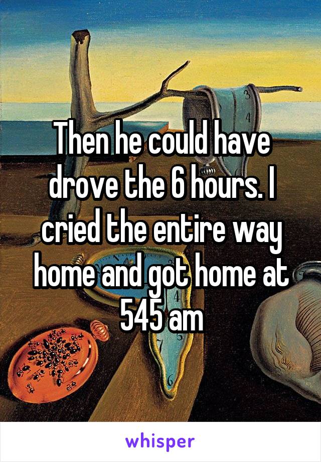 Then he could have drove the 6 hours. I cried the entire way home and got home at 545 am
