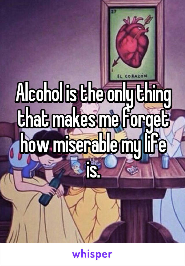 Alcohol is the only thing that makes me forget how miserable my life is.
