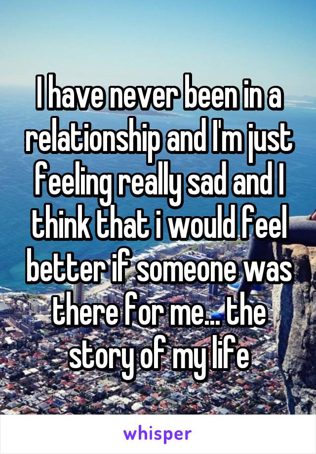 I have never been in a relationship and I'm just feeling really sad and I think that i would feel better if someone was there for me... the story of my life