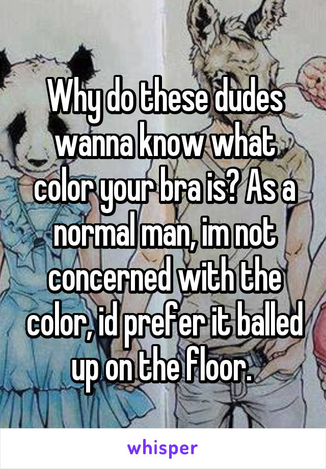 Why do these dudes wanna know what color your bra is? As a normal man, im not concerned with the color, id prefer it balled up on the floor. 