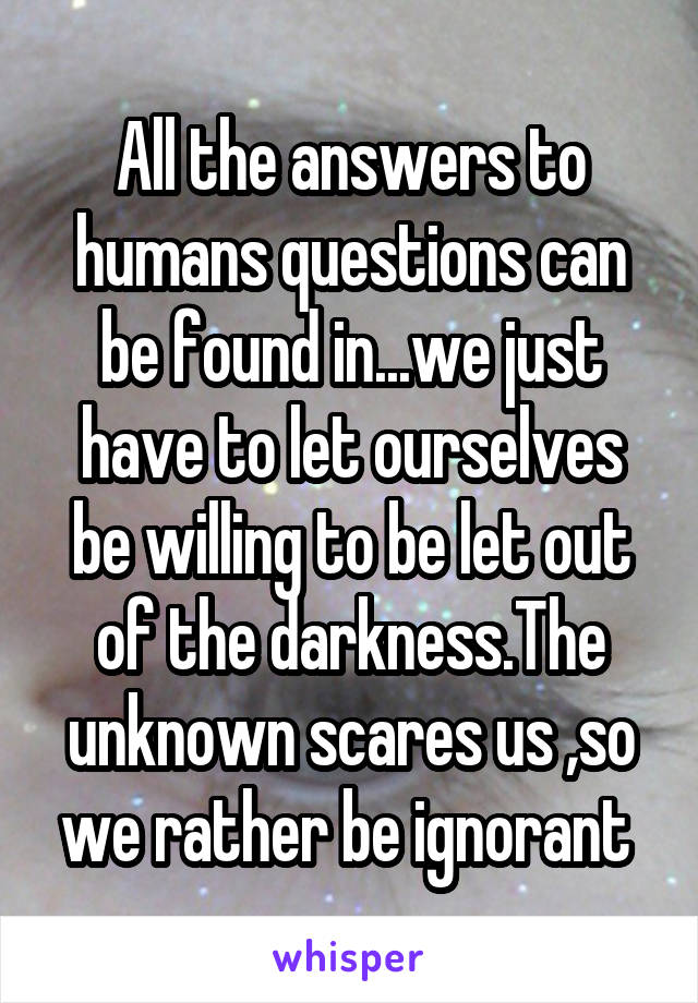 All the answers to humans questions can be found in...we just have to let ourselves be willing to be let out of the darkness.The unknown scares us ,so we rather be ignorant 