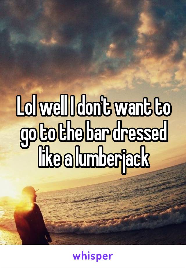 Lol well I don't want to go to the bar dressed like a lumberjack