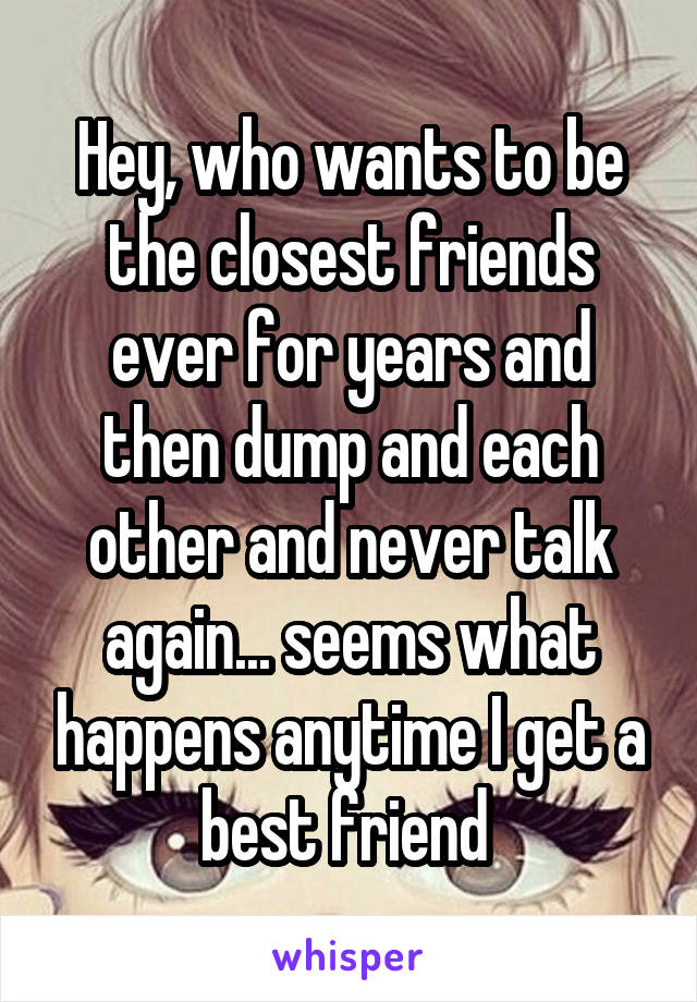 Hey, who wants to be the closest friends ever for years and then dump and each other and never talk again... seems what happens anytime I get a best friend 
