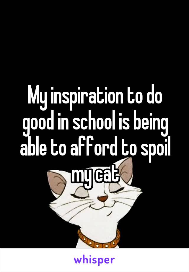 My inspiration to do good in school is being able to afford to spoil my cat