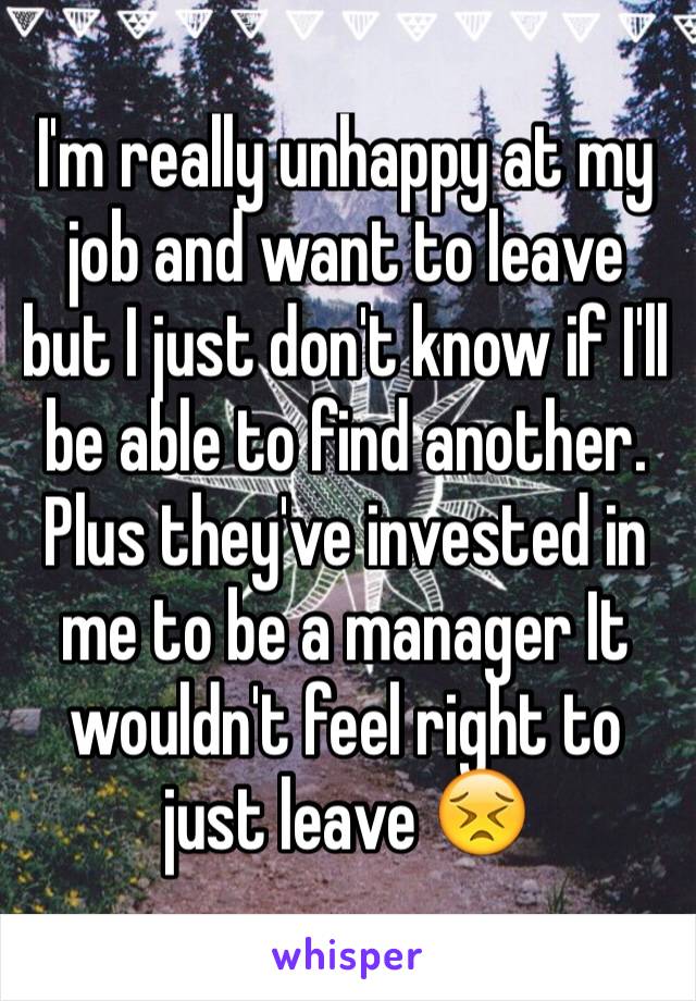 I'm really unhappy at my job and want to leave but I just don't know if I'll be able to find another. Plus they've invested in me to be a manager It wouldn't feel right to just leave 😣