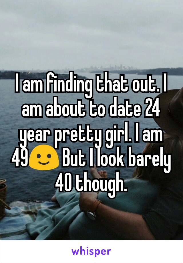 I am finding that out. I am about to date 24 year pretty girl. I am 49🙂 But I look barely 40 though.