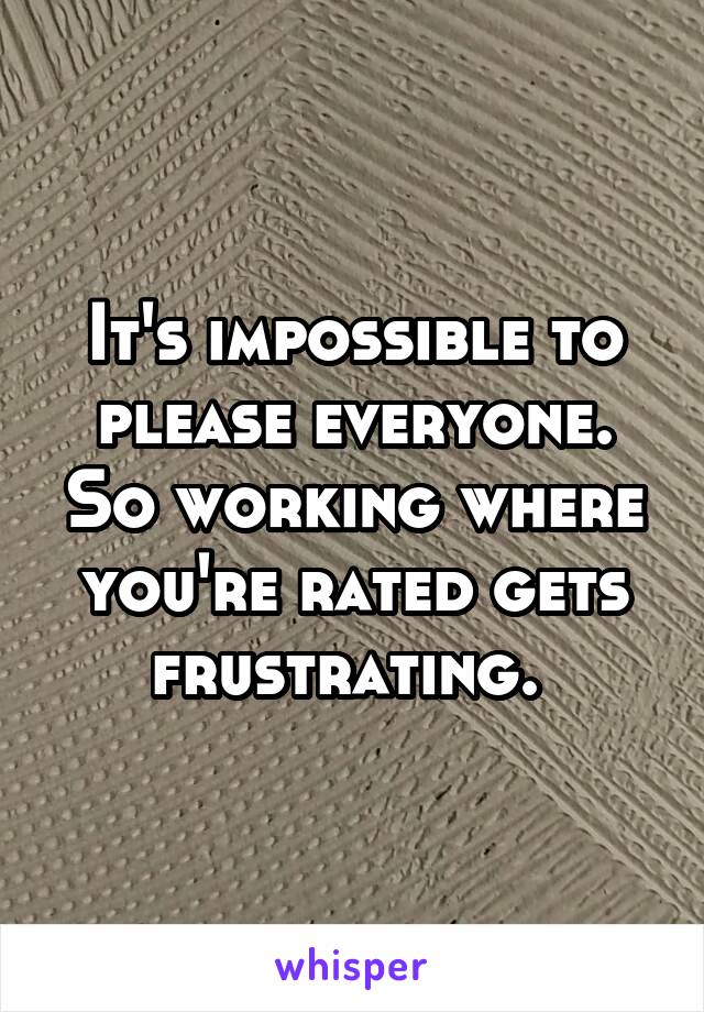 It's impossible to please everyone. So working where you're rated gets frustrating. 