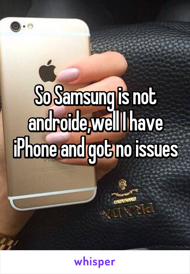 So Samsung is not androide,well I have iPhone and got no issues 