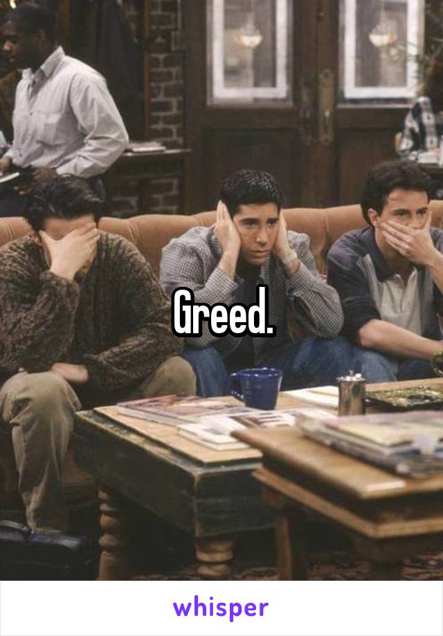 Greed.
