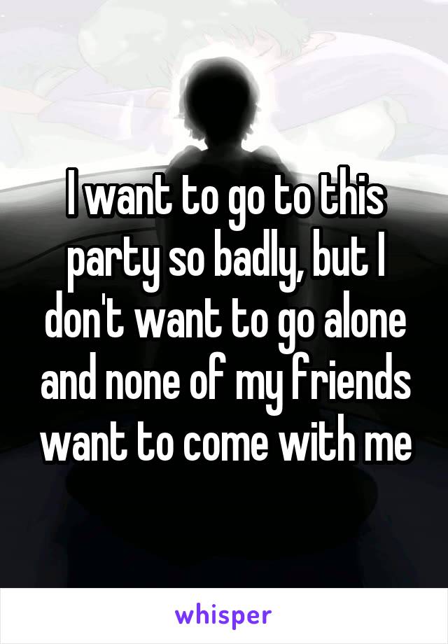 I want to go to this party so badly, but I don't want to go alone and none of my friends want to come with me