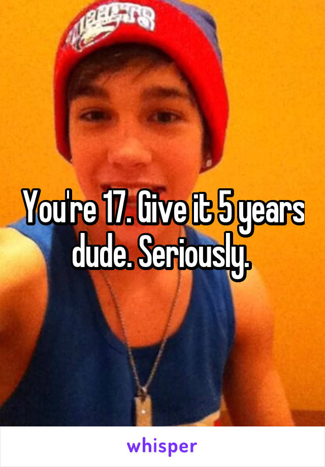 You're 17. Give it 5 years dude. Seriously. 