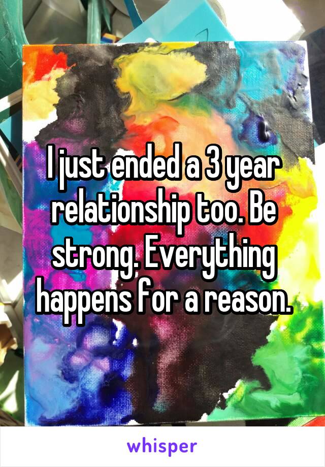 I just ended a 3 year relationship too. Be strong. Everything happens for a reason.