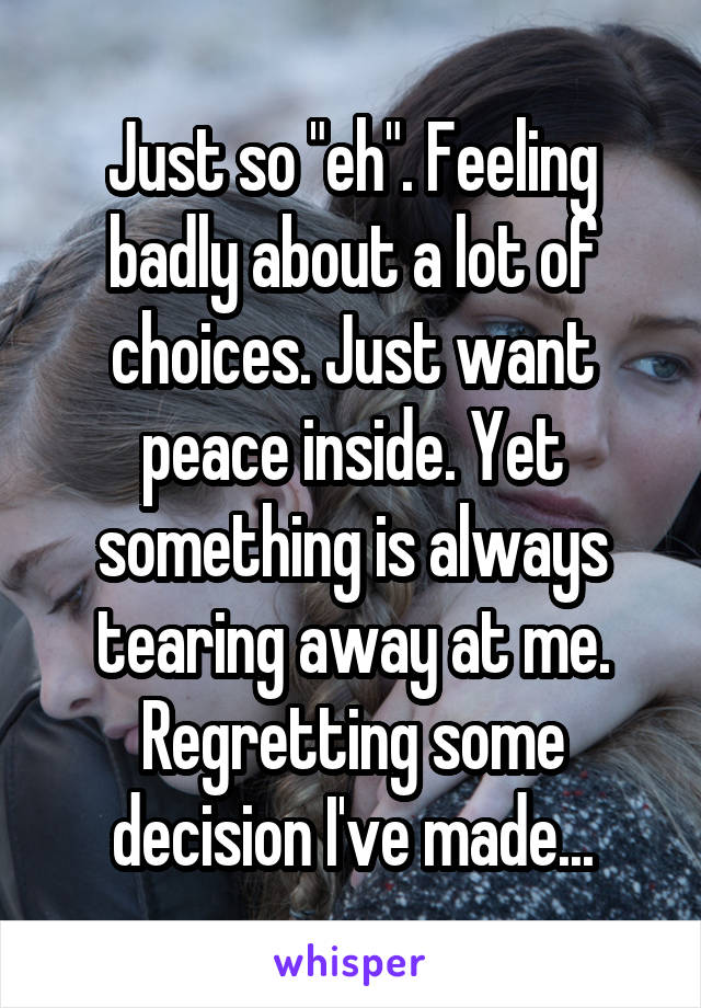 Just so "eh". Feeling badly about a lot of choices. Just want peace inside. Yet something is always tearing away at me. Regretting some decision I've made...