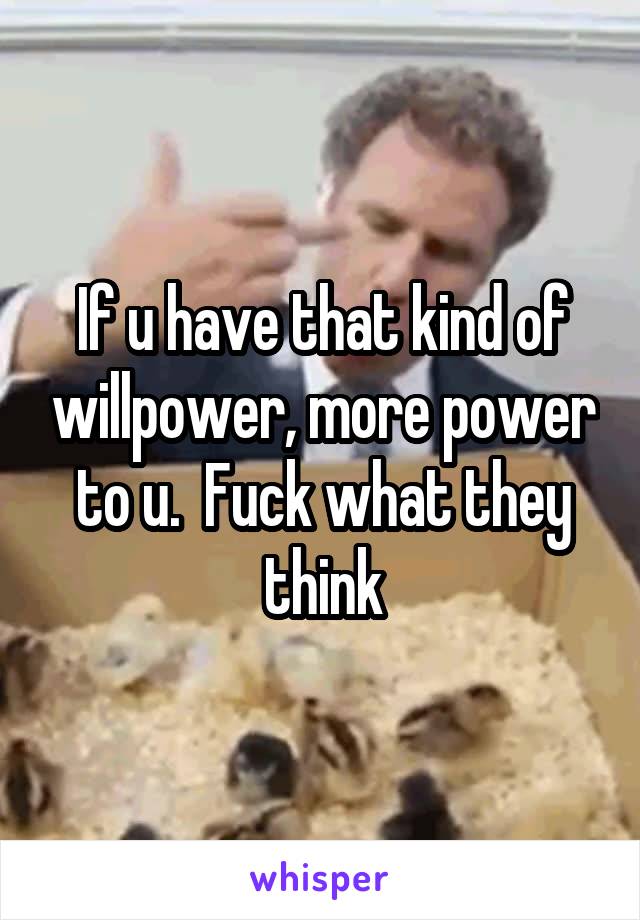 If u have that kind of willpower, more power to u.  Fuck what they think