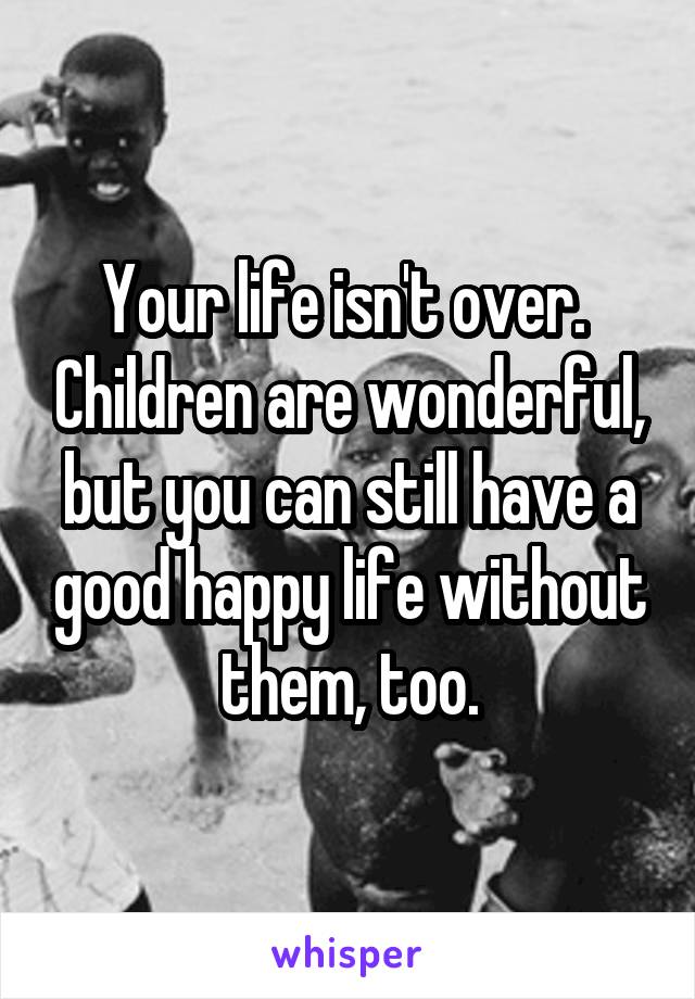 Your life isn't over.  Children are wonderful, but you can still have a good happy life without them, too.