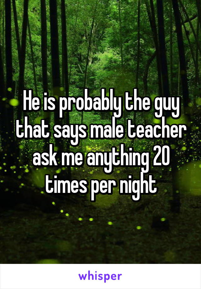 He is probably the guy that says male teacher ask me anything 20 times per night