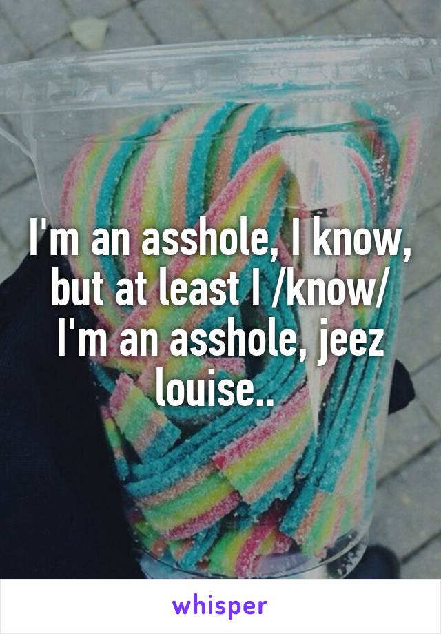 I'm an asshole, I know, but at least I /know/ I'm an asshole, jeez louise.. 