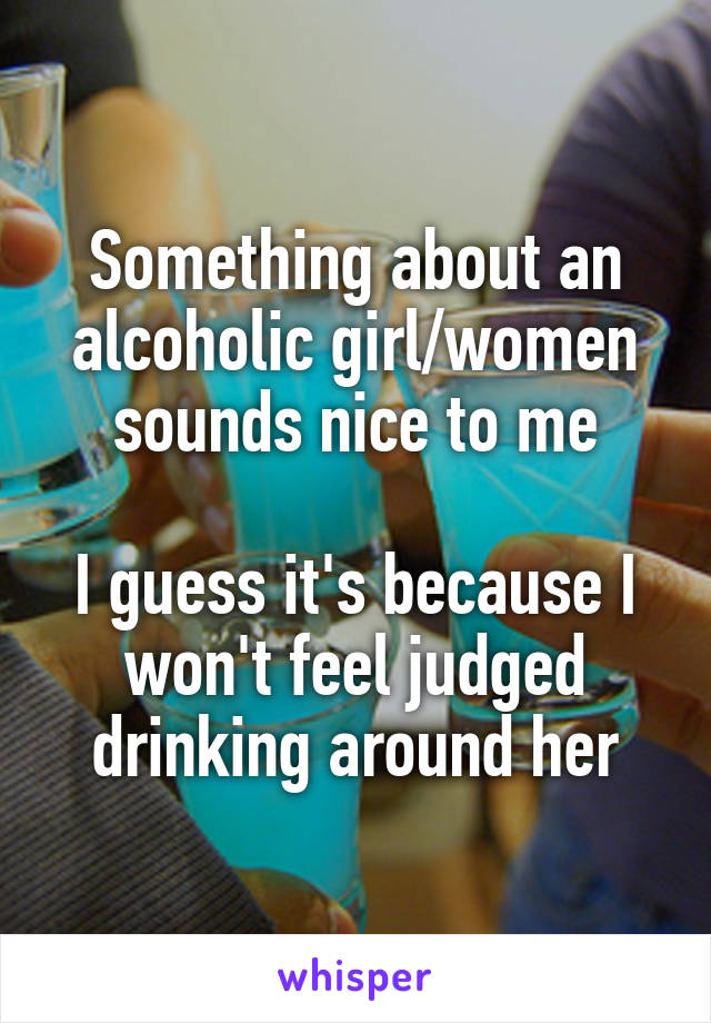 Something about an alcoholic girl/women sounds nice to me

I guess it's because I won't feel judged drinking around her