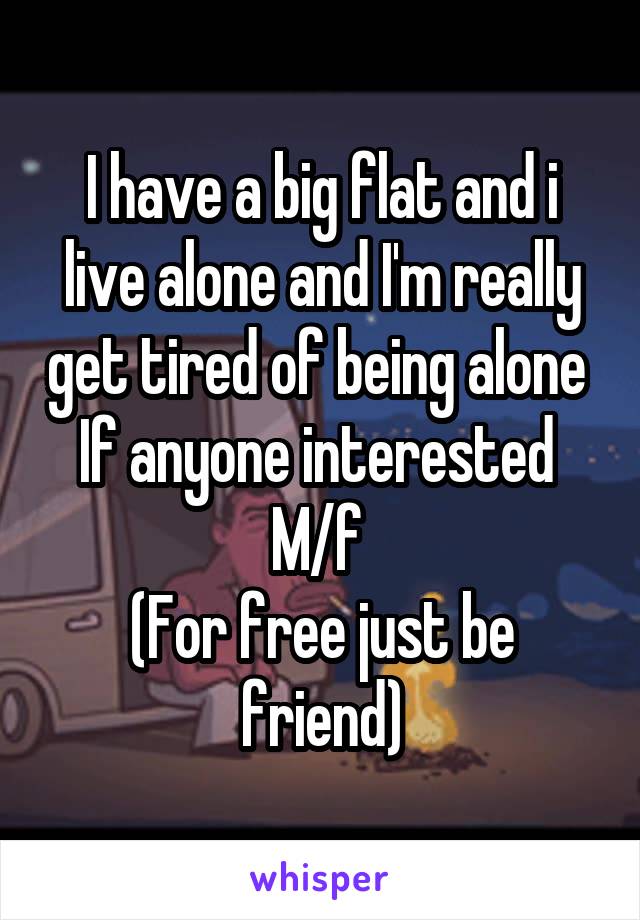 I have a big flat and i live alone and I'm really get tired of being alone 
If anyone interested 
M/f 
(For free just be friend)