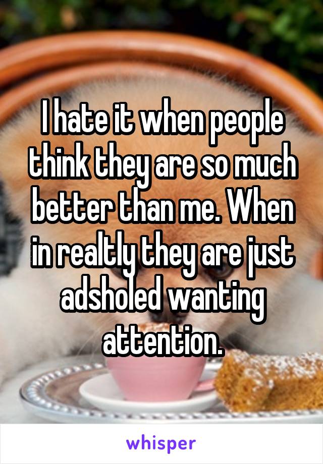 I hate it when people think they are so much better than me. When in realtly they are just adsholed wanting attention.