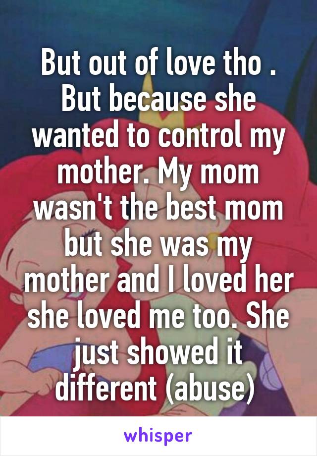 But out of love tho . But because she wanted to control my mother. My mom wasn't the best mom but she was my mother and I loved her she loved me too. She just showed it different (abuse) 