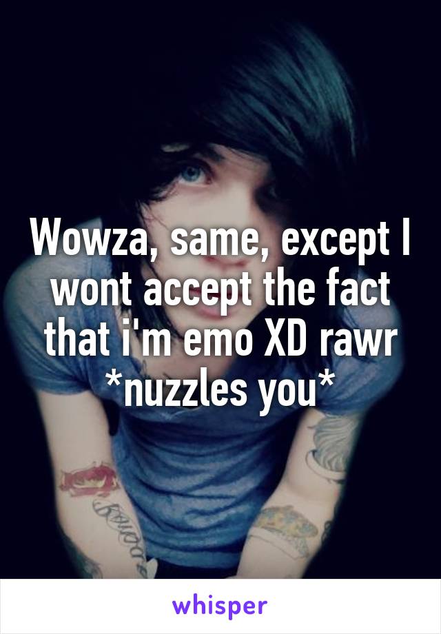 Wowza, same, except I wont accept the fact that i'm emo XD rawr *nuzzles you*