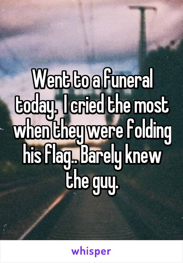 Went to a funeral today.  I cried the most when they were folding his flag.. Barely knew the guy.