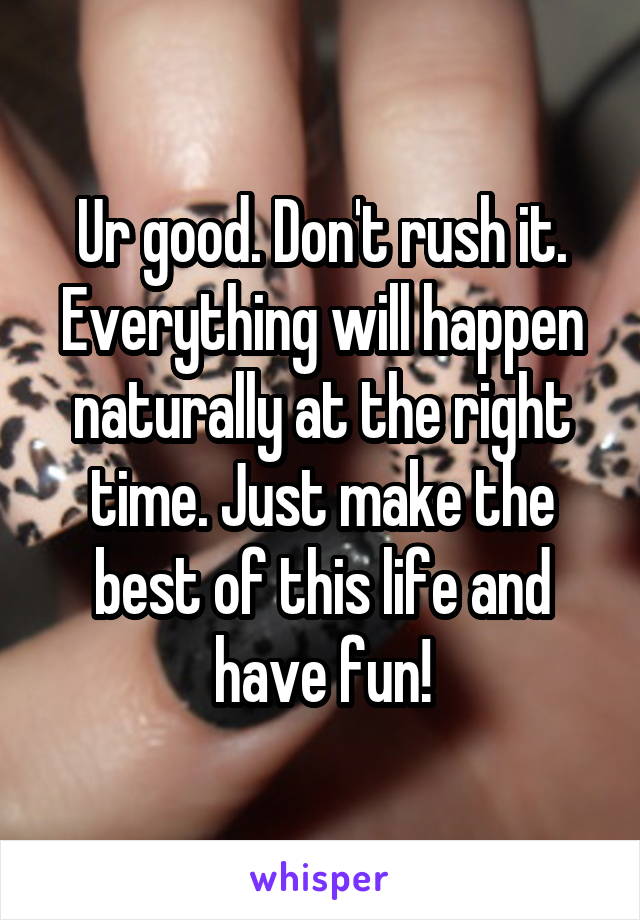 Ur good. Don't rush it. Everything will happen naturally at the right time. Just make the best of this life and have fun!