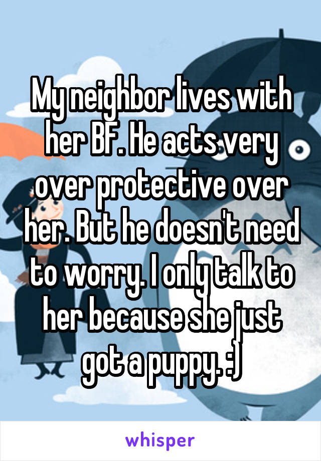 My neighbor lives with her BF. He acts very over protective over her. But he doesn't need to worry. I only talk to her because she just got a puppy. :)